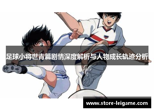 足球小将世青篇剧情深度解析与人物成长轨迹分析