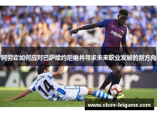 阿劳霍如何应对巴萨续约拒绝并寻求未来职业发展的新方向