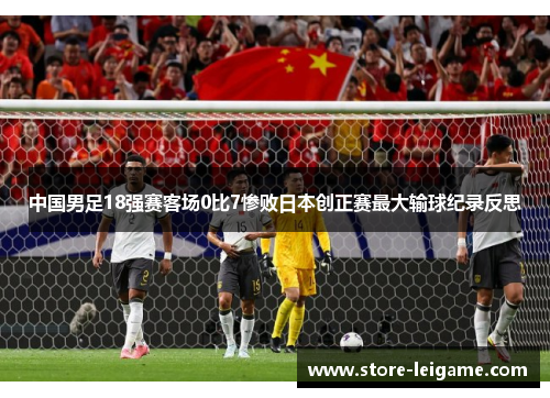 中国男足18强赛客场0比7惨败日本创正赛最大输球纪录反思