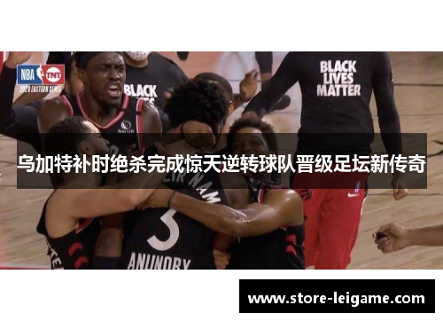 乌加特补时绝杀完成惊天逆转球队晋级足坛新传奇