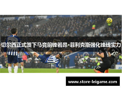 切尔西正式签下马竞前锋若昂·菲利克斯强化锋线实力