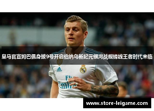 皇马官宣姆巴佩身披9号开启伯纳乌新纪元银河战舰锋线王者时代来临