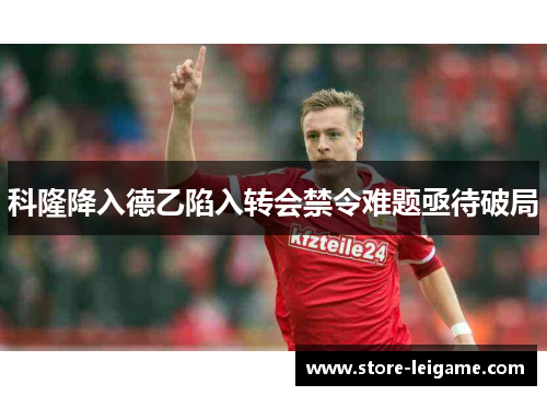 科隆降入德乙陷入转会禁令难题亟待破局